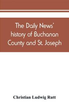 The Daily news' history of Buchanan County and St. Joseph Mo. From the time of the Platte purchase to the end of the year 1898. Preceded by a short history of Missouri. Supplemented by biographical sketches of noted citizens living and dead