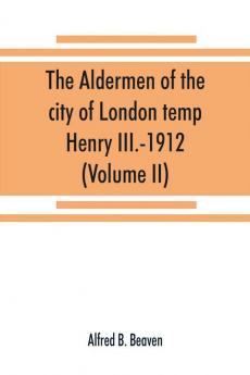 The aldermen of the city of London temp. Henry III.-1912. With notes on the parliamentary representation of the city the aldermen and the livery companies the aldermanic veto aldermanic baronets and knights etc. (Volume II)