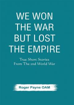 We Won the War but Lost the Empire : True Short Stories From The Second World War As Told by the People Who were There