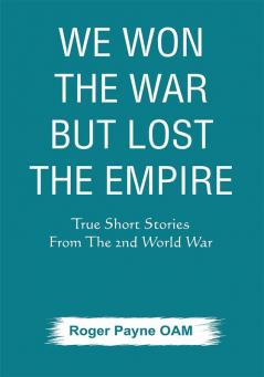 We Won the War but Lost the Empire : True Short Stories From The Second World War As Told by the People Who were There