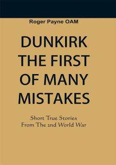 Dunkirk The First of Many Mistakes : True Stories from the Second World War