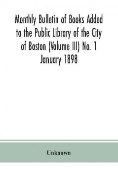 Monthly Bulletin of Books Added to the Public Library of the City of Boston (Volume III) No. 1 January 1898