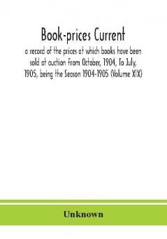 Book-prices current; a record of the prices at which books have been sold at auction From October 1904 To July 1905 being the Season 1904-1905 (Volume XIX)