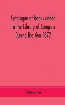 Catalogue of books added to the Library of Congress During the Year 1872