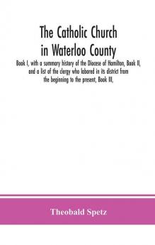 The Catholic Church in Waterloo County : Book I with a summary history of the Diocese of Hamilton Book II and a list of the clergy who labored in its district from the beginning to the present Book III