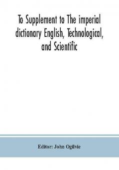 To Supplement to The imperial dictionary English Technological and Scientific: Containing an Extensive Collection of words Terms and Phrases in the Various Departments of Literature Science and Art