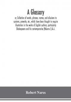 A glossary; or Collection of words phrases names and allusions to customs proverbs etc. which have been thought to require illustration in the works of English authors particularly Shakespeare and his contemporaries (Volume I) A.-J.