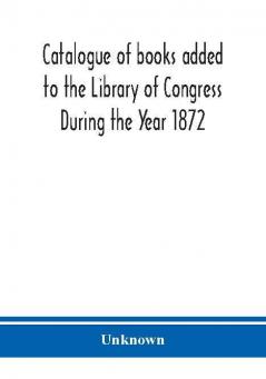 Catalogue of books added to the Library of Congress During the Year 1872