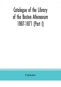 Catalogue of the Library of the Boston Athenaeum 1807-1871 (Part I)