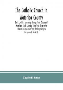 The Catholic Church in Waterloo County : Book I with a summary history of the Diocese of Hamilton Book II and a list of the clergy who labored in its district from the beginning to the present Book III