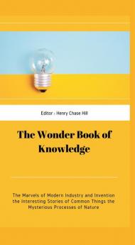 The Wonder Book of Knowledge : The Marvels of Modern Industry and Invention the Interesting Stories of Common Things the Mysterious Processes of Nature