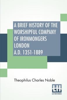 A Brief History Of The Worshipful Company Of Ironmongers London A.D. 1351-1889