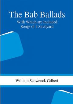 The Bab Ballads: With Which are Included Songs of a Savoyard