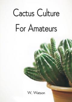 Cactus Culture For Amateurs: Being Descriptions Of The Various Cactuses Grown In This Country With Full And Practical Instructions For Their Successful Cultivation