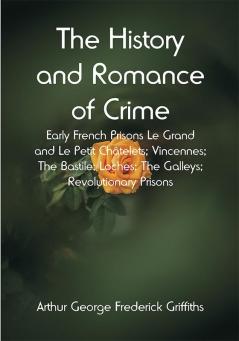 The History and Romance of Crime: Early French Prisons Le Grand and Le Petit Châtelets; Vincennes; The Bastile; Loches; The Galleys; Revolutionary Prisons