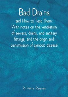 Bad Drains; and How to Test Them: With notes on the ventilation of sewers drains and sanitary fittings and the origin and transmission of zymotic disease
