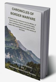 Chronicles of Border Warfare: A History of the Settlement by the Whites of North-Western Virginia and of the Indian Wars and Massacres in that section of the Indian Wars and Massacres in that section of the State