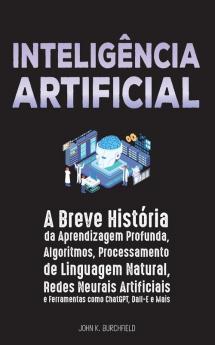 Inteligência Artificial: A Breve História Da Aprendizagem Profunda, Algoritmos, Processamento De Linguagem Natural, Redes Neurais Artificiais E Ferramentas Como Chatgpt, Dall-E E Mais