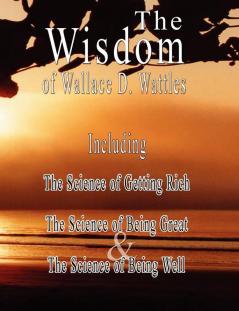 The Wisdom of Wallace D. Wattles: The Science of Getting Rich the Science of Being Great & the Science of Being Well