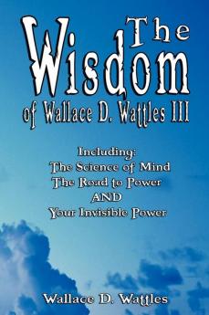 The Wisdom of Wallace D. Wattles III - Including: The Science of Mind The Road to Power AND Your Invisible Power