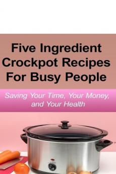 Simple Five Ingredient Crockpot Recipes For Busy People: Saving Your Time Your Money and Your Health