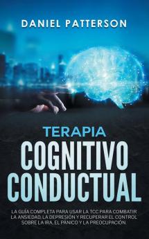 Terapia Cognitivo-Conductual: La Guía Completa para Usar la TCC para Combatir la Ansiedad la Depresión y Recuperar el Control sobre la Ira el Pánico y la Preocupación