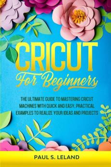 Cricut for Beginners: The Ultimate Guide to Mastering Cricut Machines With Quick and Easy Practical Examples to Realize Your Ideas and Projects