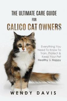 The Ultimate Care Guide For Calico Cat Owners: Everything You Need To Know To Train Protect & Keep Your Pet Healthy & Happy