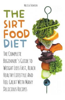 The Sirtfood Diet The Complete Beginner's Guide to Weight Loss Fast Reach Healthy Lifestyle And Feel Great With Many Delicious Recipes
