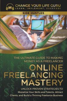 Online Freelancing Mastery The Ultimate Guide to Making Money as a Freelancer—Unlock Proven Strategies to Monetize Your Skills and Talents Attract Clients and Build a Thriving Freelance Business