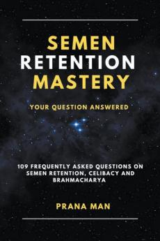 Semen Retention Mastery-Your Question Answered-109 Frequently Asked Questions on Semen Retention Celibacy and Brahmacharya