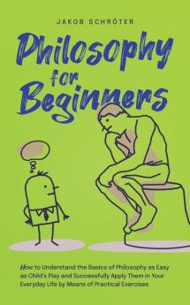 Philosophy for Beginners How to Understand the Basics of Philosophy as Easy as Child's Play and Successfully Apply Them in Your Everyday Life by Means of Practical Exercises