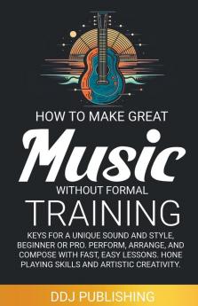 HOW TO MAKE GREAT MUSIC WITHOUT FORMAL TRAINING. Keys for a Unique Sound and Style Beginner or Pro. Perform Arrange and Compose with Fast Easy Lessons. Hone Playing Skills and Artistic Creativity