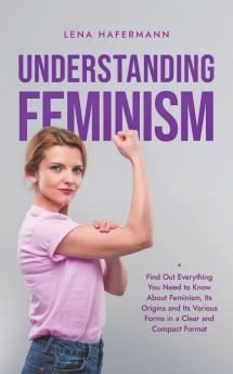 Understanding Feminism Find Out Everything You Need to Know About Feminism Its Origins and Its Various Forms in a Clear and Compact Format