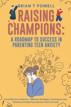A Roadmap to Success in Parenting Teen Anxiety From Worrier to Warrior - Effective Strategies Techniques and Solutions to Help Your Anxious Teen Succeed