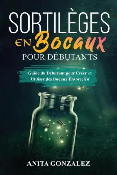 Sortilèges En Bocaux Pour Débutants: Guide Du Débutant Pour Créer Et Utiliser Des Bocaux Ensorcelés (French Edition)