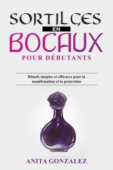 Sortilèges En Bocaux Pour Débutants: Rituels Simples Et Efficaces Pour La Manifestation Et La Protection (French Edition)