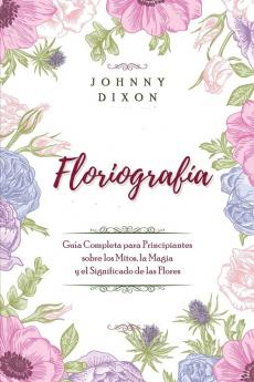 Floriografía: Guía Completa Para Principiantes Sobre Los Mitos, La Magia Y El Significado De Las Flores (Spanish Edition)