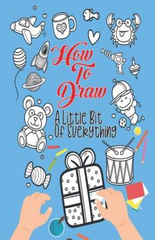 How To Draw A Little Bit Of Everything: A Fun Drawing And Activity Book For Kids For Toddlers Ages 4-8 Perfect Gift For Your Little Ones