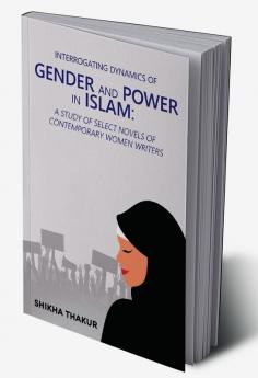 Interrogating Dynamics of Gender and Power in Islam: A Study of Select Novels of Contemporary Women Writers