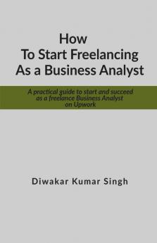 How To Start Freelancing As A Business Analyst: A Practical Guide To Start And Succeed As A Freelance Business Analyst