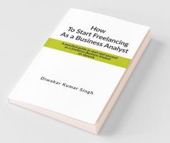 How To Start Freelancing As A Business Analyst: A Practical Guide To Start And Succeed As A Freelance Business Analyst