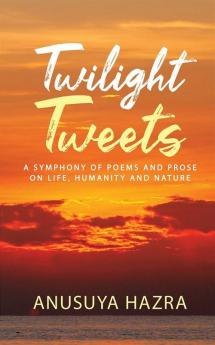 Twilight Tweets : A Symphony Of Poems And Prose On Life Humanity And Nature