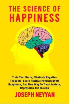 The Science Of Happiness : Train Your Brain Eliminate Negative Thoughts Learn Positive Psychology Of Happiness And New Way To Treat Anxiety Depression And Trauma