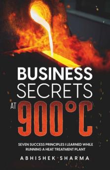 Business Secrets At 900°C : Seven Success Principles I Learned While Running A Heat Treatment Plant
