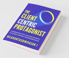 The Client Centric Protagonist : A Narrative With Success Secrets To Client Centric Transformation