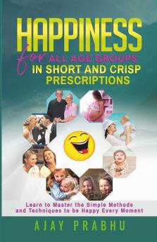Happiness For All Age Groups In Short And Crisp Prescriptions: Learn To Master The Simple Methods And Techniques To Be Happy Every Moment