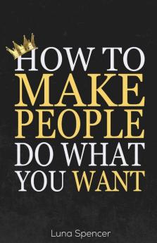 How To Make People Do What You Want: Reading People Persuading Them And Influencing Their Behavior Through Subtle Psychology Techniques