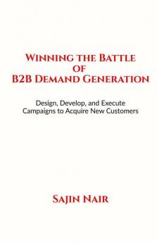 Winning the Battle of B2B Demand Generation : Design Develop and Execute Campaigns to Acquire New Customers