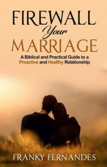 FIREWALL YOUR MARRIAGE: A BIBLICAL AND PRACTICAL GUIDE TO A PROACTIVE AND HEALTHY RELATIONSHIP